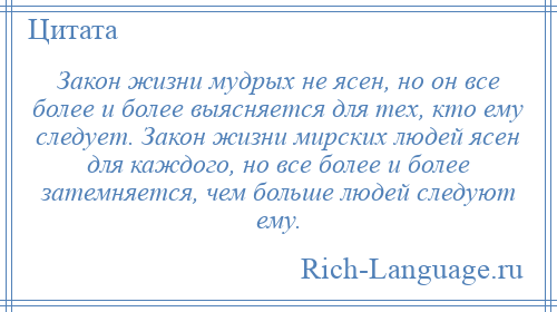 
    Закон жизни мудрых не ясен, но он все более и более выясняется для тех, кто ему следует. Закон жизни мирских людей ясен для каждого, но все более и более затемняется, чем больше людей следуют ему.
