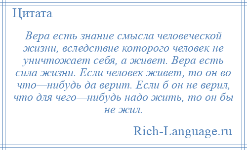 
    Вера есть знание смысла человеческой жизни, вследствие которого человек не уничтожает себя, а живет. Вера есть сила жизни. Если человек живет, то он во что—нибудь да верит. Если б он не верил, что для чего—нибудь надо жить, то он бы не жил.