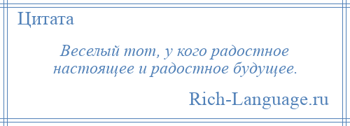 
    Веселый тот, у кого радостное настоящее и радостное будущее.