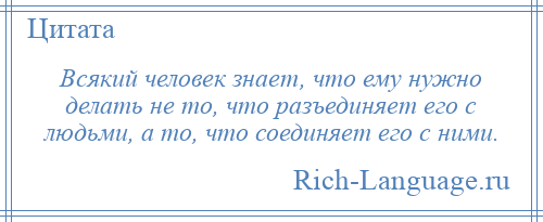 
    Всякий человек знает, что ему нужно делать не то, что разъединяет его с людьми, а то, что соединяет его с ними.