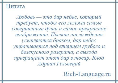 
    Любовь — это дар небес, который требует, чтобы его лелеяли самые совершенные души и самое прекрасное воображение. Пылкие наслаждения усыпляются браком, дар небес утрачивается под влиянием грубого и безвкусного разврата, а выгода превращает этот дар в товар. Клод Адриан Гельвеций