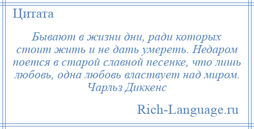 
    Бывают в жизни дни, ради которых стоит жить и не дать умереть. Недаром поется в старой славной песенке, что лишь любовь, одна любовь властвует над миром. Чарльз Диккенс