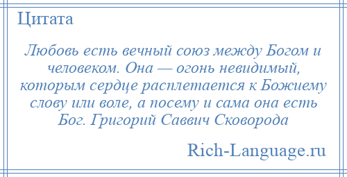 
    Любовь есть вечный союз между Богом и человеком. Она — огонь невидимый, которым сердце расплетается к Божиему слову или воле, а посему и сама она есть Бог. Григорий Саввич Сковорода