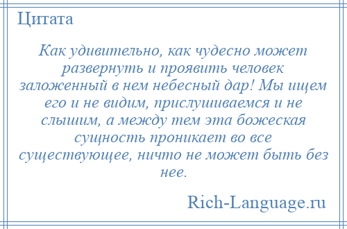 
    Как удивительно, как чудесно может развернуть и проявить человек заложенный в нем небесный дар! Мы ищем его и не видим, прислушиваемся и не слышим, а между тем эта божеская сущность проникает во все существующее, ничто не может быть без нее.