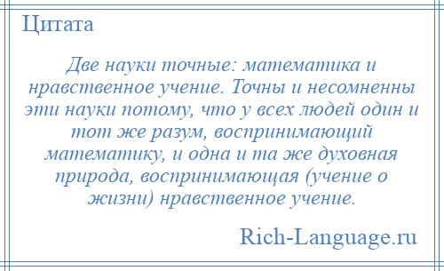 
    Две науки точные: математика и нравственное учение. Точны и несомненны эти науки потому, что у всех людей один и тот же разум, воспринимающий математику, и одна и та же духовная природа, воспринимающая (учение о жизни) нравственное учение.