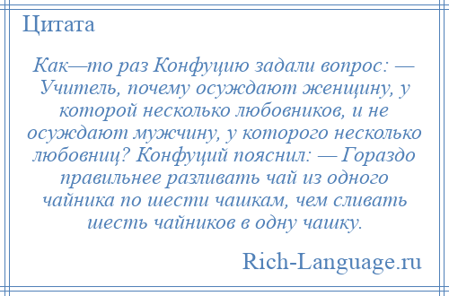 
    Как—то раз Конфуцию задали вопрос: — Учитель, почему осуждают женщину, у которой несколько любовников, и не осуждают мужчину, у которого несколько любовниц? Конфуций пояснил: — Гораздо правильнее разливать чай из одного чайника по шести чашкам, чем сливать шесть чайников в одну чашку.