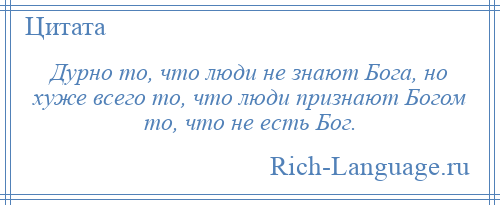 
    Дурно то, что люди не знают Бога, но хуже всего то, что люди признают Богом то, что не есть Бог.