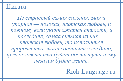 
    Из страстей самая сильная, злая и упорная — половая, плотская любовь, и поэтому если уничтожатся страсти, и последняя, самая сильная из них — плотская любовь, то исполнится пророчество: люди соединятся воедино, цель человечества будет достигнута и ему незачем будет жить.