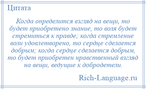 
    Когда определится взгляд на вещи, то будет приобретено знание, то воля будет стремиться к правде; когда стремление воли удовлетворено, то сердце сделается добрым; когда сердце сделается добрым, то будет приобретен нравственный взгляд на вещи, ведущие к добродетели.