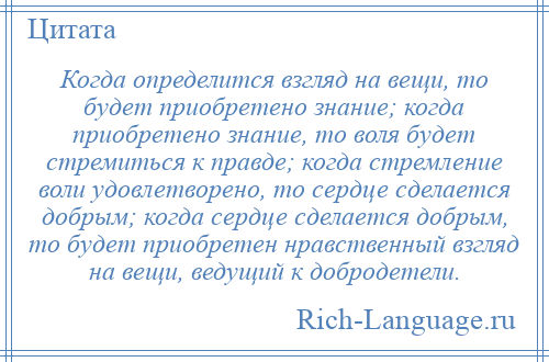 
    Когда определится взгляд на вещи, то будет приобретено знание; когда приобретено знание, то воля будет стремиться к правде; когда стремление воли удовлетворено, то сердце сделается добрым; когда сердце сделается добрым, то будет приобретен нравственный взгляд на вещи, ведущий к добродетели.