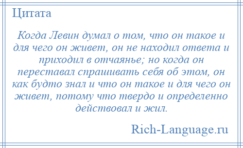 
    Когда Левин думал о том, что он такое и для чего он живет, он не находил ответа и приходил в отчаянье; но когда он переставал спрашивать себя об этом, он как будто знал и что он такое и для чего он живет, потому что твердо и определенно действовал и жил.