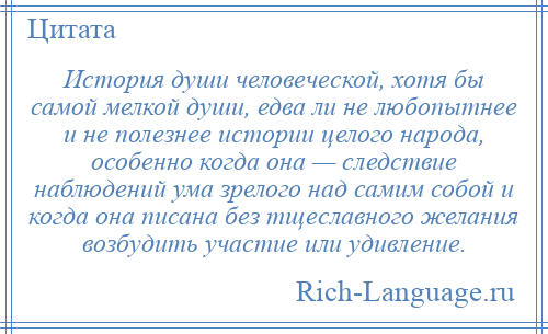 
    История души человеческой, хотя бы самой мелкой души, едва ли не любопытнее и не полезнее истории целого народа, особенно когда она — следствие наблюдений ума зрелого над самим собой и когда она писана без тщеславного желания возбудить участие или удивление.