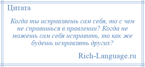 
    Когда ты исправляешь сам себя, то с чем не справишься в правлении? Когда не можешь сам себя исправить, то как же будешь исправлять других?