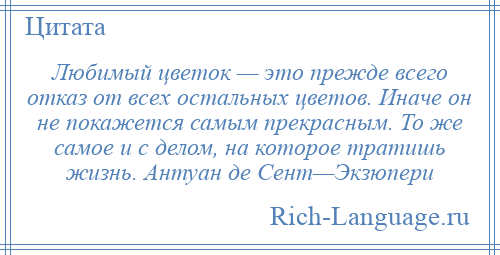 
    Любимый цветок — это прежде всего отказ от всех остальных цветов. Иначе он не покажется самым прекрасным. То же самое и с делом, на которое тратишь жизнь. Антуан де Сент—Экзюпери