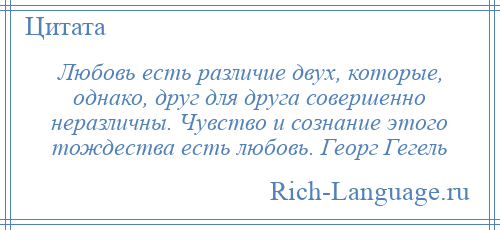 
    Любовь есть различие двух, которые, однако, друг для друга совершенно неразличны. Чувство и сознание этого тождества есть любовь. Георг Гегель