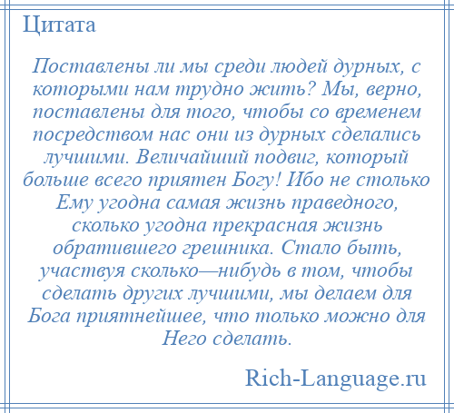 
    Поставлены ли мы среди людей дурных, с которыми нам трудно жить? Мы, верно, поставлены для того, чтобы со временем посредством нас они из дурных сделались лучшими. Величайший подвиг, который больше всего приятен Богу! Ибо не столько Ему угодна самая жизнь праведного, сколько угодна прекрасная жизнь обратившего грешника. Стало быть, участвуя сколько—нибудь в том, чтобы сделать других лучшими, мы делаем для Бога приятнейшее, что только можно для Него сделать.