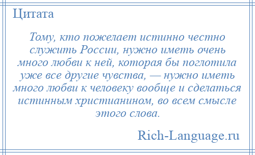 
    Тому, кто пожелает истинно честно служить России, нужно иметь очень много любви к ней, которая бы поглотила уже все другие чувства, — нужно иметь много любви к человеку вообще и сделаться истинным христианином, во всем смысле этого слова.