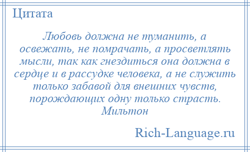 
    Любовь должна не туманить, а освежать, не помрачать, а просветлять мысли, так как гнездиться она должна в сердце и в рассудке человека, а не служить только забавой для внешних чувств, порождающих одну только страсть. Мильтон