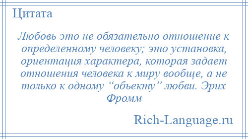 
    Любовь это не обязательно отношение к определенному человеку; это установка, ориентация характера, которая задает отношения человека к миру вообще, а не только к одному “объекту” любви. Эрих Фромм