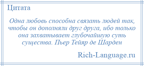 
    Одна любовь способна связать людей так, чтобы он дополняли друг друга, ибо только она захватывает глубочайшую суть существа. Пьер Тейяр де Шарден