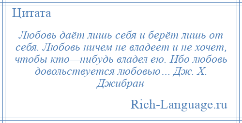 
    Любовь даёт лишь себя и берёт лишь от себя. Любовь ничем не владеет и не хочет, чтобы кто—нибудь владел ею. Ибо любовь довольствуется любовью… Дж. Х. Джибран