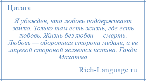 
    Я убежден, что любовь поддерживает землю. Только там есть жизнь, где есть любовь. Жизнь без любви — смерть. Любовь — оборотная сторона медали, а ее лицевой стороной является истина. Ганди Махатма