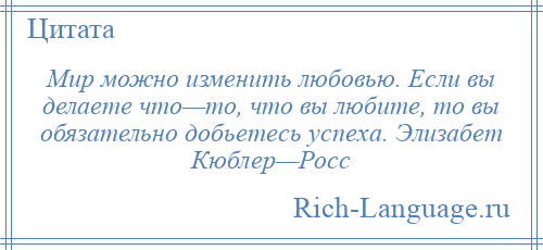 
    Мир можно изменить любовью. Если вы делаете что—то, что вы любите, то вы обязательно добьетесь успеха. Элизабет Кюблер—Росс