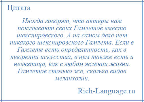 
    Иногда говорят, что актеры нам показывают своих Гамлетов вместо шекспировского. А на самом деле нет никакого шекспировского Гамлета. Если в Гамлете есть определенность, как в творении искусства, в нем также есть и невнятица, как в любом явлении жизни. Гамлетов столько же, сколько видов меланхолии.