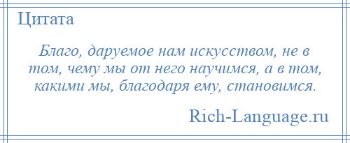 
    Благо, даруемое нам искусством, не в том, чему мы от него научимся, а в том, какими мы, благодаря ему, становимся.