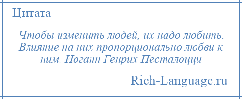 
    Чтобы изменить людей, их надо любить. Влияние на них пропорционально любви к ним. Иоганн Генрих Песталоцци