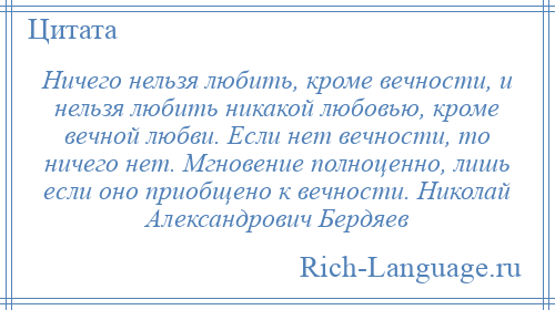 
    Ничего нельзя любить, кроме вечности, и нельзя любить никакой любовью, кроме вечной любви. Если нет вечности, то ничего нет. Мгновение полноценно, лишь если оно приобщено к вечности. Николай Александрович Бердяев