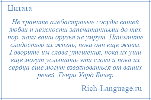 
    Не храните алебастровые сосуды вашей любви и нежности запечатанными до тех пор, пока ваши друзья не умрут. Наполните сладостью их жизнь, пока они еще живы. Говорите им слова утешения, пока их уши еще могут услышать эти слова и пока их сердца еще могут взволноваться от ваших речей. Генри Уорд Бичер