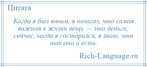 
    Когда я был юным, я полагал, что самая важная в жизни вещь — это деньги; сейчас, когда я состарился, я знаю, что так оно и есть.