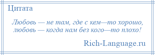 
    Любовь — не там, где с кем—то хорошо, любовь — когда нам без кого—то плохо!