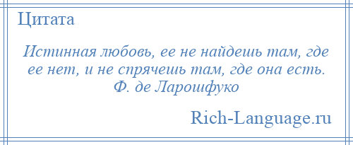 
    Истинная любовь, ее не найдешь там, где ее нет, и не спрячешь там, где она есть. Ф. де Ларошфуко