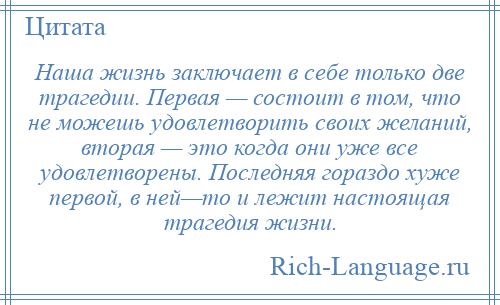 
    Наша жизнь заключает в себе только две трагедии. Первая — состоит в том, что не можешь удовлетворить своих желаний, вторая — это когда они уже все удовлетворены. Последняя гораздо хуже первой, в ней—то и лежит настоящая трагедия жизни.