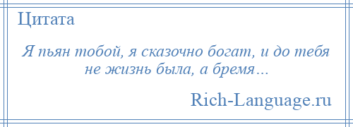 
    Я пьян тобой, я сказочно богат, и до тебя не жизнь была, а бремя…