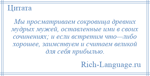 
    Мы просматриваем сокровища древних мудрых мужей, оставленные ими в своих сочинениях; и если встретим что—либо хорошее, заимствуем и считаем великой для себя прибылью.