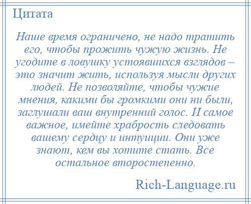 
    Наше время ограничено, не надо тратить его, чтобы прожить чужую жизнь. Не угодите в ловушку устоявшихся взглядов – это значит жить, используя мысли других людей. Не позволяйте, чтобы чужие мнения, какими бы громкими они ни были, заглушали ваш внутренний голос. И самое важное, имейте храбрость следовать вашему сердцу и интуиции. Они уже знают, кем вы хотите стать. Все остальное второстепенно.