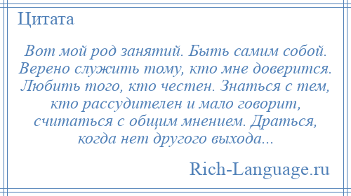 
    Вот мой род занятий. Быть самим собой. Верено служить тому, кто мне доверится. Любить того, кто честен. Знаться с тем, кто рассудителен и мало говорит, считаться с общим мнением. Драться, когда нет другого выхода...