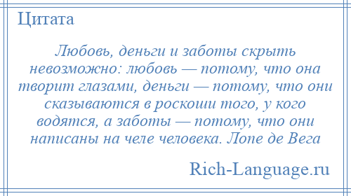 
    Любовь, деньги и заботы скрыть невозможно: любовь — потому, что она творит глазами, деньги — потому, что они сказываются в роскоши того, у кого водятся, а заботы — потому, что они написаны на челе человека. Лопе де Вега
