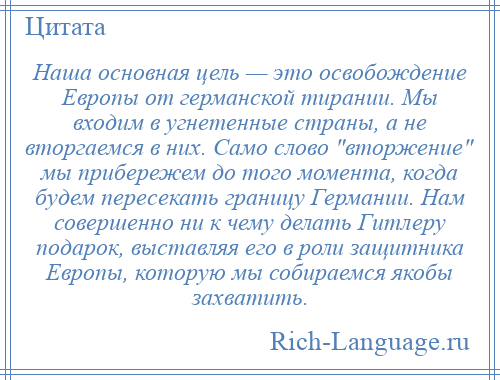 
    Наша основная цель — это освобождение Европы от германской тирании. Мы входим в угнетенные страны, а не вторгаемся в них. Само слово вторжение мы прибережем до того момента, когда будем пересекать границу Германии. Нам совершенно ни к чему делать Гитлеру подарок, выставляя его в роли защитника Европы, которую мы собираемся якобы захватить.