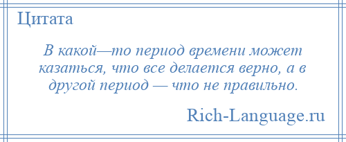 
    В какой—то период времени может казаться, что все делается верно, а в другой период — что не правильно.