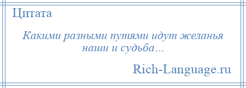 
    Какими разными путями идут желанья наши и судьба…