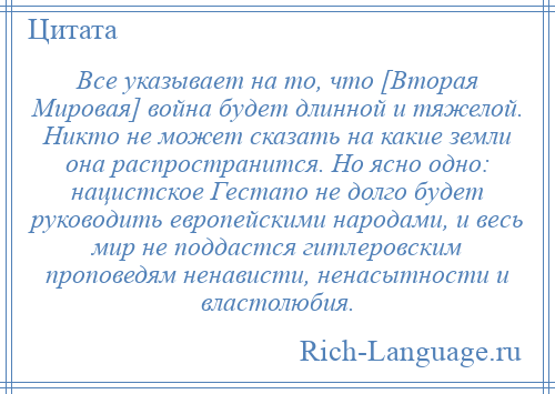 
    Все указывает на то, что [Вторая Мировая] война будет длинной и тяжелой. Никто не может сказать на какие земли она распространится. Но ясно одно: нацистское Гестапо не долго будет руководить европейскими народами, и весь мир не поддастся гитлеровским проповедям ненависти, ненасытности и властолюбия.