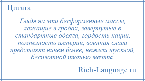
    Глядя на эти бесформенные массы, лежащие в гробах, завернутые в стандартные одеяла, гордость нации, помпезность империи, военная слава предстают ничем более, нежели тусклой, бесплотной тканью мечты.