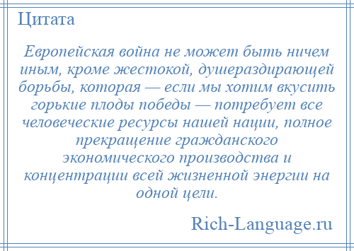 
    Европейская война не может быть ничем иным, кроме жестокой, душераздирающей борьбы, которая — если мы хотим вкусить горькие плоды победы — потребует все человеческие ресурсы нашей нации, полное прекращение гражданского экономического производства и концентрации всей жизненной энергии на одной цели.