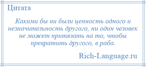 
    Какими бы ни были ценность одного и незначительность другого, ни один человек не может притязать на то, чтобы превратить другого, в раба.