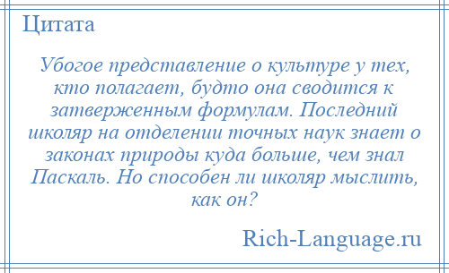 
    Убогое представление о культуре у тех, кто полагает, будто она сводится к затверженным формулам. Последний школяр на отделении точных наук знает о законах природы куда больше, чем знал Паскаль. Но способен ли школяр мыслить, как он?