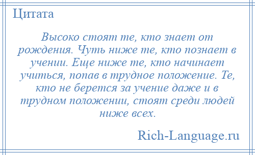 
    Высоко стоят те, кто знает от рождения. Чуть ниже те, кто познает в учении. Еще ниже те, кто начинает учиться, попав в трудное положение. Те, кто не берется за учение даже и в трудном положении, стоят среди людей ниже всех.